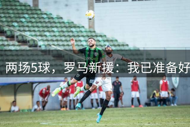 两场5球，罗马新援：我已准备好扛起球队