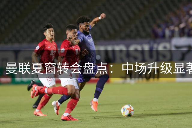 曼联夏窗转会盘点：中场升级显著，多余人选滞留