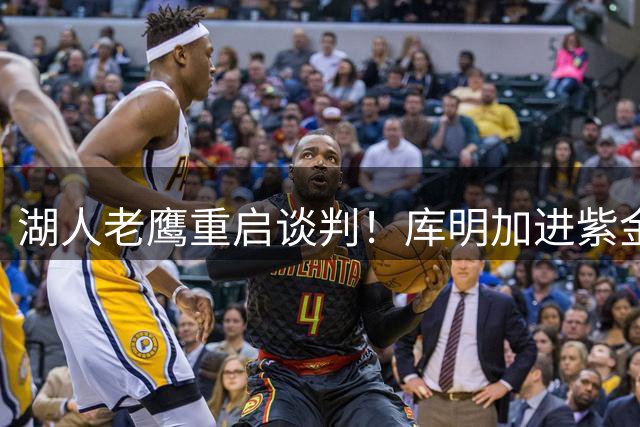 湖人老鹰重启谈判！库明加进紫金军概率飙升至62%：本人也想去洛城