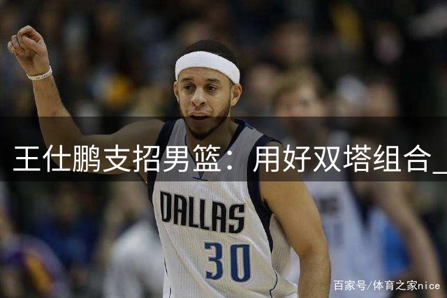 王仕鹏支招男篮：用好双塔组合 警惕后场失误